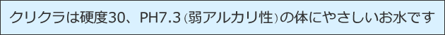 クリクラは硬度30、PH7.3(弱アルカリ性)の体にやさしいお水です